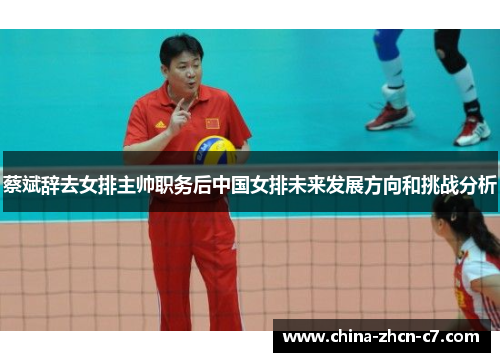 蔡斌辞去女排主帅职务后中国女排未来发展方向和挑战分析 蔡斌辞去女排主帅职务后中国女排未来发展方向和挑战分析