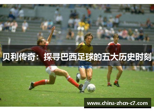 贝利传奇:探寻巴西足球的五大历史时刻 贝利传奇:探寻巴西足球的五大历史时刻