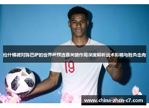拉什福德对阵巴萨的世界杯预选赛关键作用深度解析战术影响与胜负走向