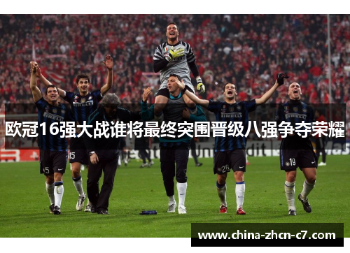 欧冠16强大战谁将最终突围晋级八强争夺荣耀 欧冠16强大战谁将最终突围晋级八强争夺荣耀