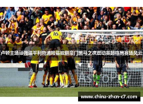 卢顿主场顽强逼平利物浦险些掀翻豪门黑马之夜震动英超格局赛场风云